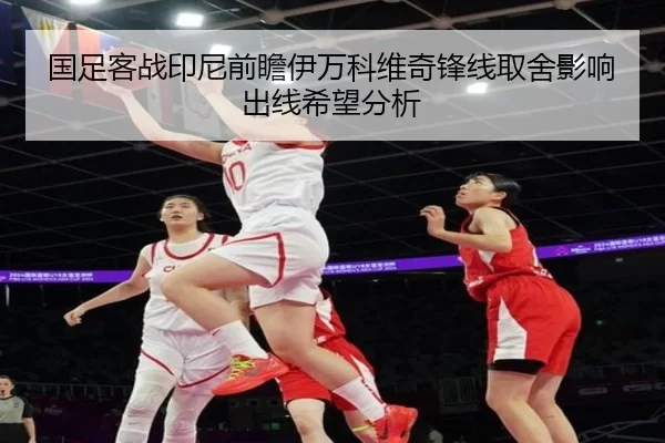 国足客战印尼前瞻伊万科维奇锋线取舍影响出线希望分析